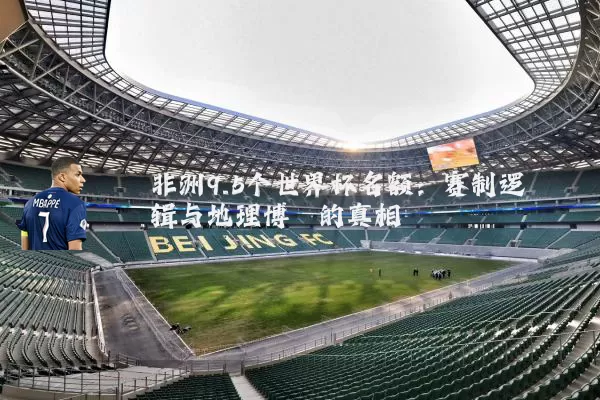 非洲9.5个世界杯名额：赛制逻辑与地理博弈的真相