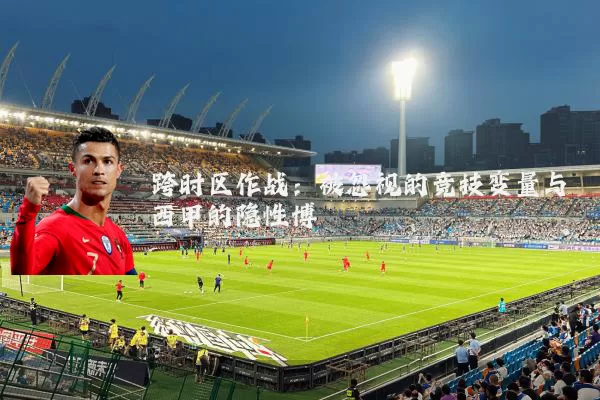 跨时区作战:被忽视的竞技变量与西甲的隐性博弈